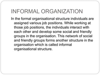 INFORMAL ORGANIZATION
In the formal organisational structure individuals are
assigned various job positions. While working at
those job positions, the individuals interact with
each other and develop some social and friendly
groups in the organisation. This network of social
and friendly groups forms another structure in the
organisation which is called informal
organisational structure.
 