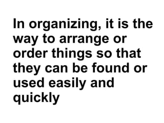 In organizing, it is the
way to arrange or
order things so that
they can be found or
used easily and
quickly
 
