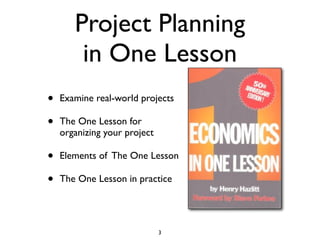 Project Planning
        in One Lesson
•   Examine real-world projects

•   The One Lesson for
    organizing your project

•   Elements of The One Lesson

•   The One Lesson in practice




                              3
 