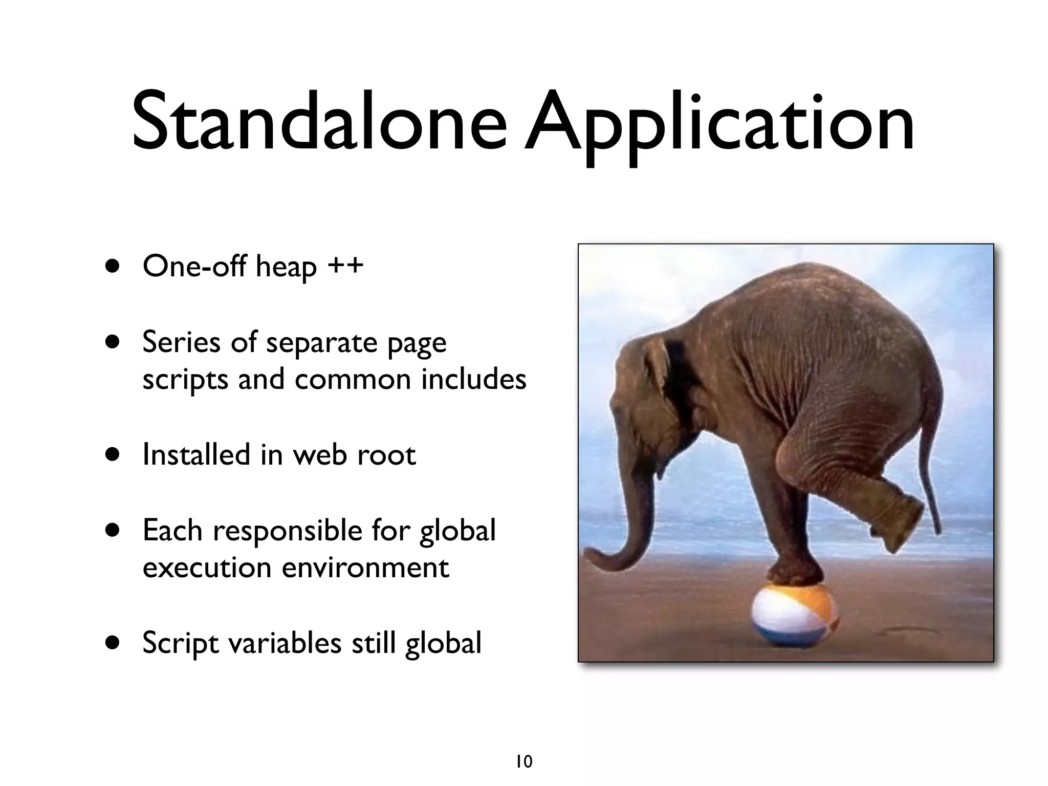 Standalone Application
•   One-off heap ++

•   Series of separate page
    scripts and common includes

•   Installed in web root

•   Each responsible for global
    execution environment

•   Script variables still global


                                    10
 