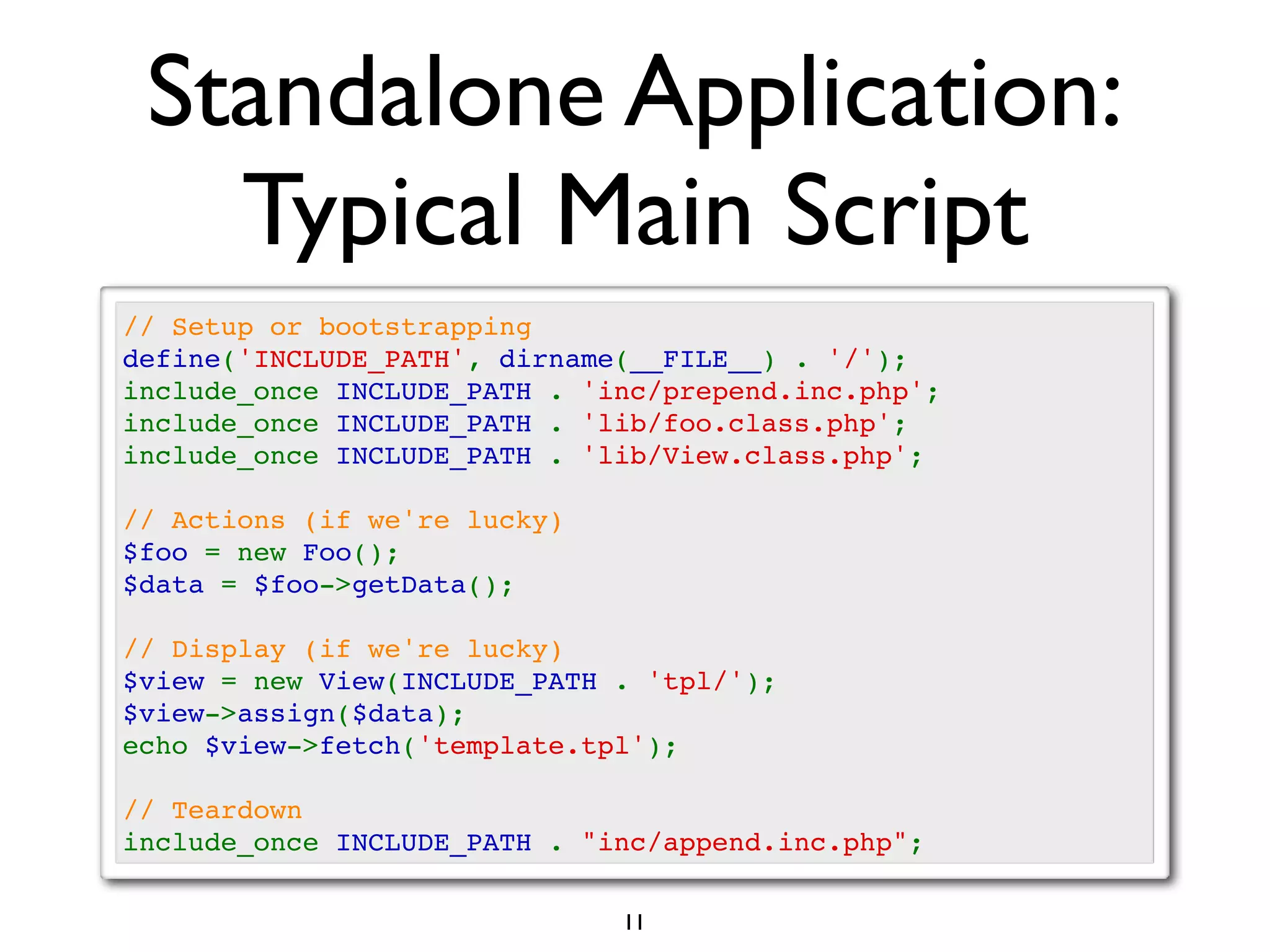 Standalone Application:
   Typical Main Script
// Setup or bootstrapping
define('INCLUDE_PATH', dirname(__FILE__) . '/');
include_once INCLUDE_PATH . 'inc/prepend.inc.php';
include_once INCLUDE_PATH . 'lib/foo.class.php';
include_once INCLUDE_PATH . 'lib/View.class.php';

// Actions (if we're lucky)
$foo = new Foo();
$data = $foo->getData();

// Display (if we're lucky)
$view = new View(INCLUDE_PATH . 'tpl/');
$view->assign($data);
echo $view->fetch('template.tpl');

// Teardown
include_once INCLUDE_PATH . "inc/append.inc.php";

                              11
 