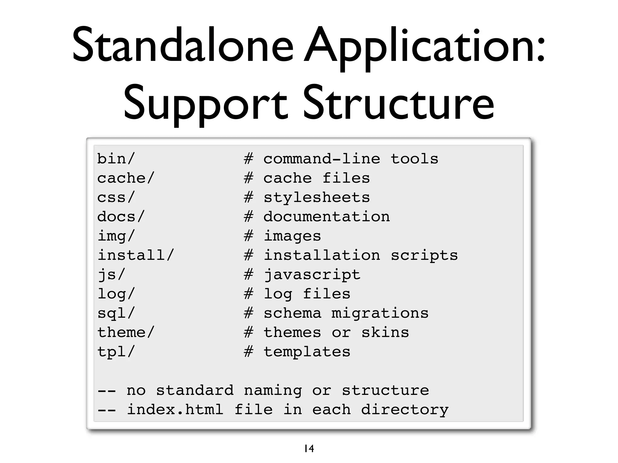 Standalone Application:
   Support Structure
 bin/           #   command-line tools
 cache/         #   cache files
 css/           #   stylesheets
 docs/          #   documentation
 img/           #   images
 install/       #   installation scripts
 js/            #   javascript
 log/           #   log files
 sql/           #   schema migrations
 theme/         #   themes or skins
 tpl/           #   templates

 -- no standard naming or structure
 -- index.html file in each directory

                        14
 