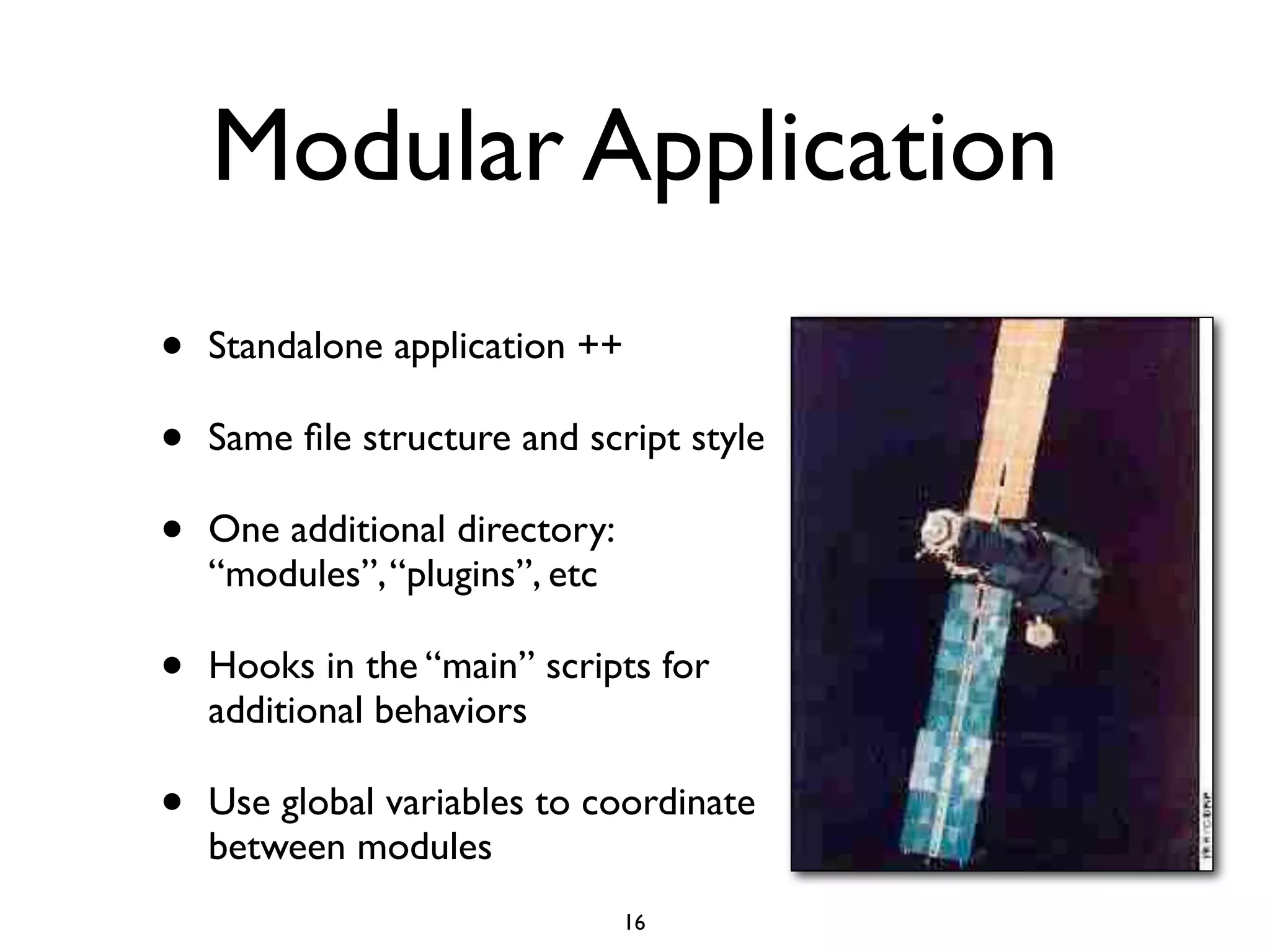 Modular Application
•   Standalone application ++

•   Same ﬁle structure and script style

•   One additional directory:
    “modules”, “plugins”, etc

•   Hooks in the “main” scripts for
    additional behaviors

•   Use global variables to coordinate
    between modules
                                16
 
