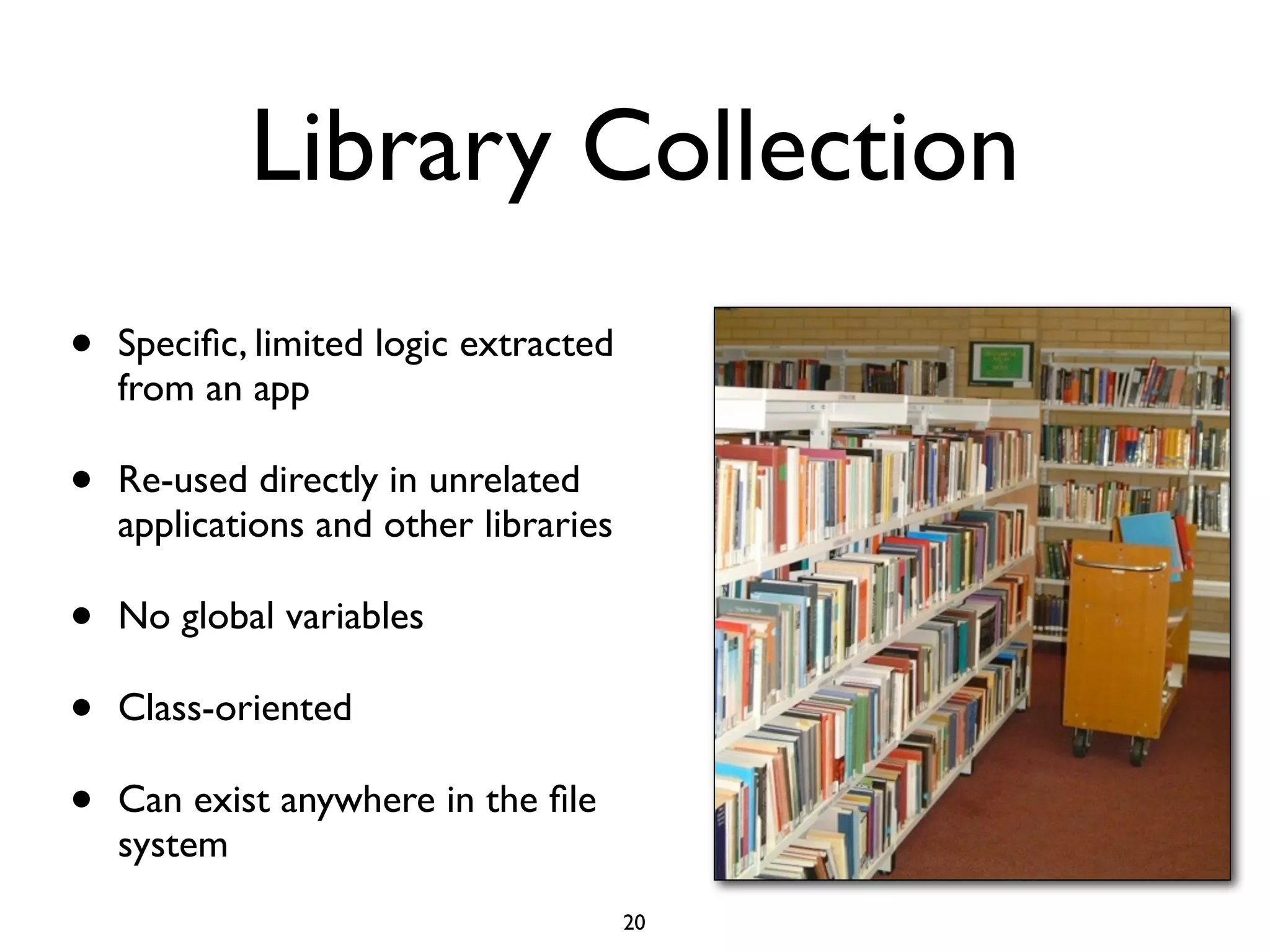 Library Collection
•   Speciﬁc, limited logic extracted
    from an app

•   Re-used directly in unrelated
    applications and other libraries

•   No global variables

•   Class-oriented

•   Can exist anywhere in the ﬁle
    system
                                       20
 