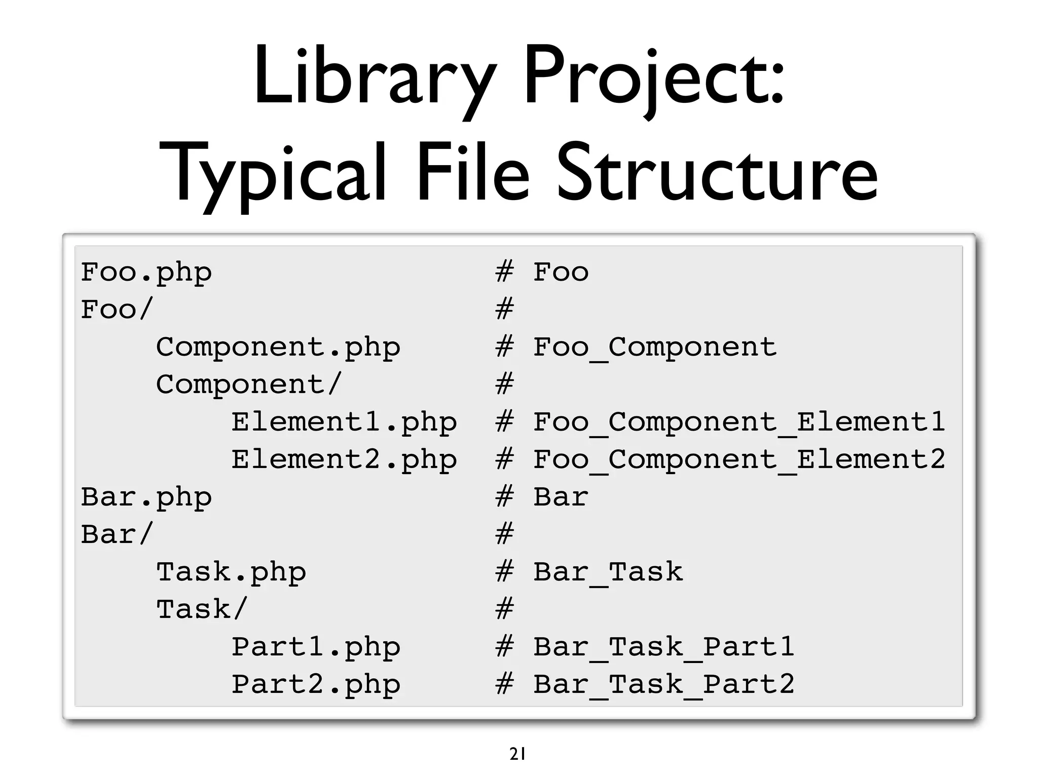Library Project:
    Typical File Structure
Foo.php                 #    Foo
Foo/                    #
     Component.php      #    Foo_Component
     Component/         #
         Element1.php   #    Foo_Component_Element1
         Element2.php   #    Foo_Component_Element2
Bar.php                 #    Bar
Bar/                    #
     Task.php           #    Bar_Task
     Task/              #
         Part1.php      #    Bar_Task_Part1
         Part2.php      #    Bar_Task_Part2

                        21
 