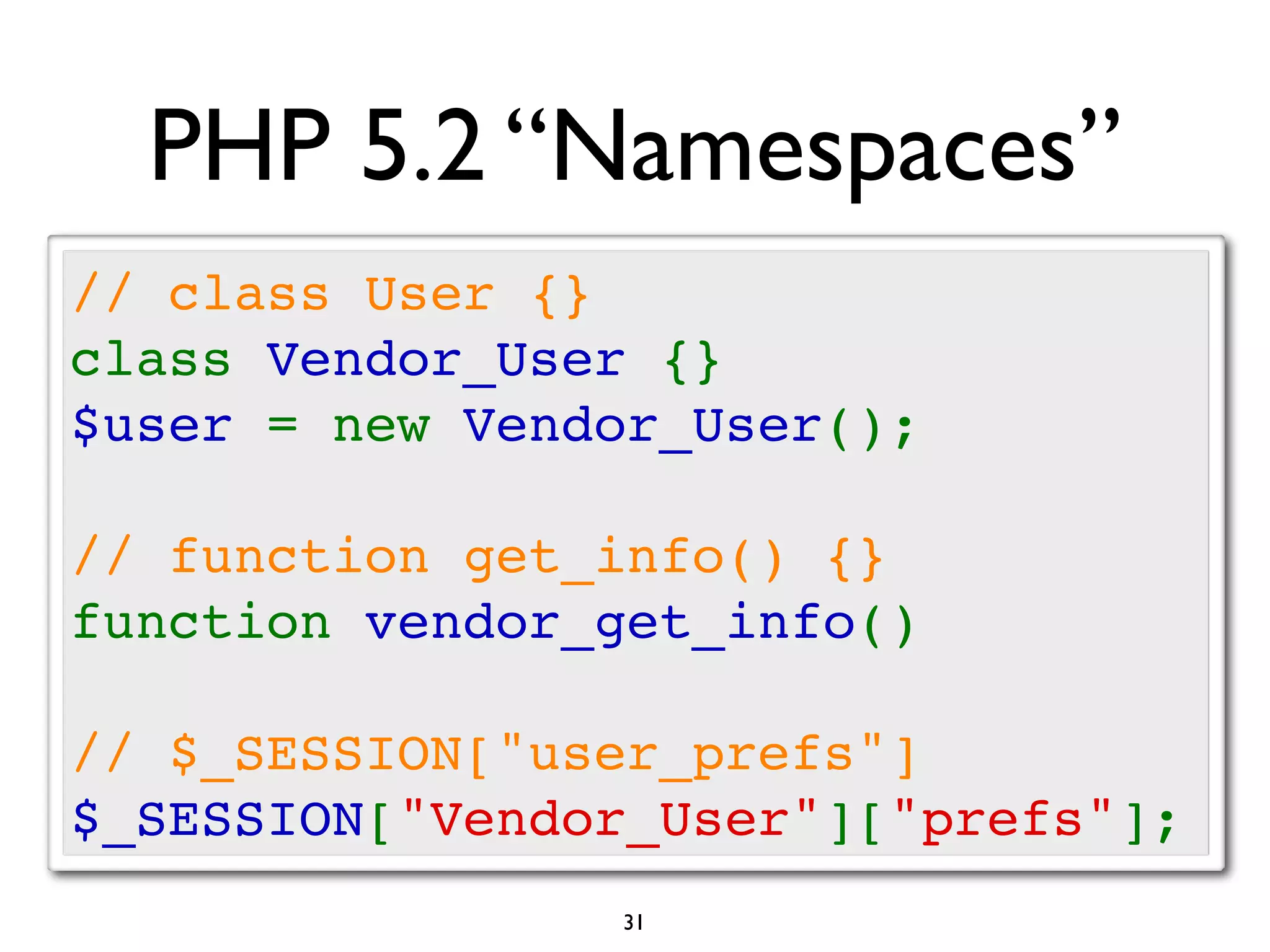 PHP 5.2 “Namespaces”
// class User {}
class Vendor_User {}
$user = new Vendor_User();

// function get_info() {}
function vendor_get_info()

// $_SESSION["user_prefs"]
$_SESSION["Vendor_User"]["prefs"];
                31
 