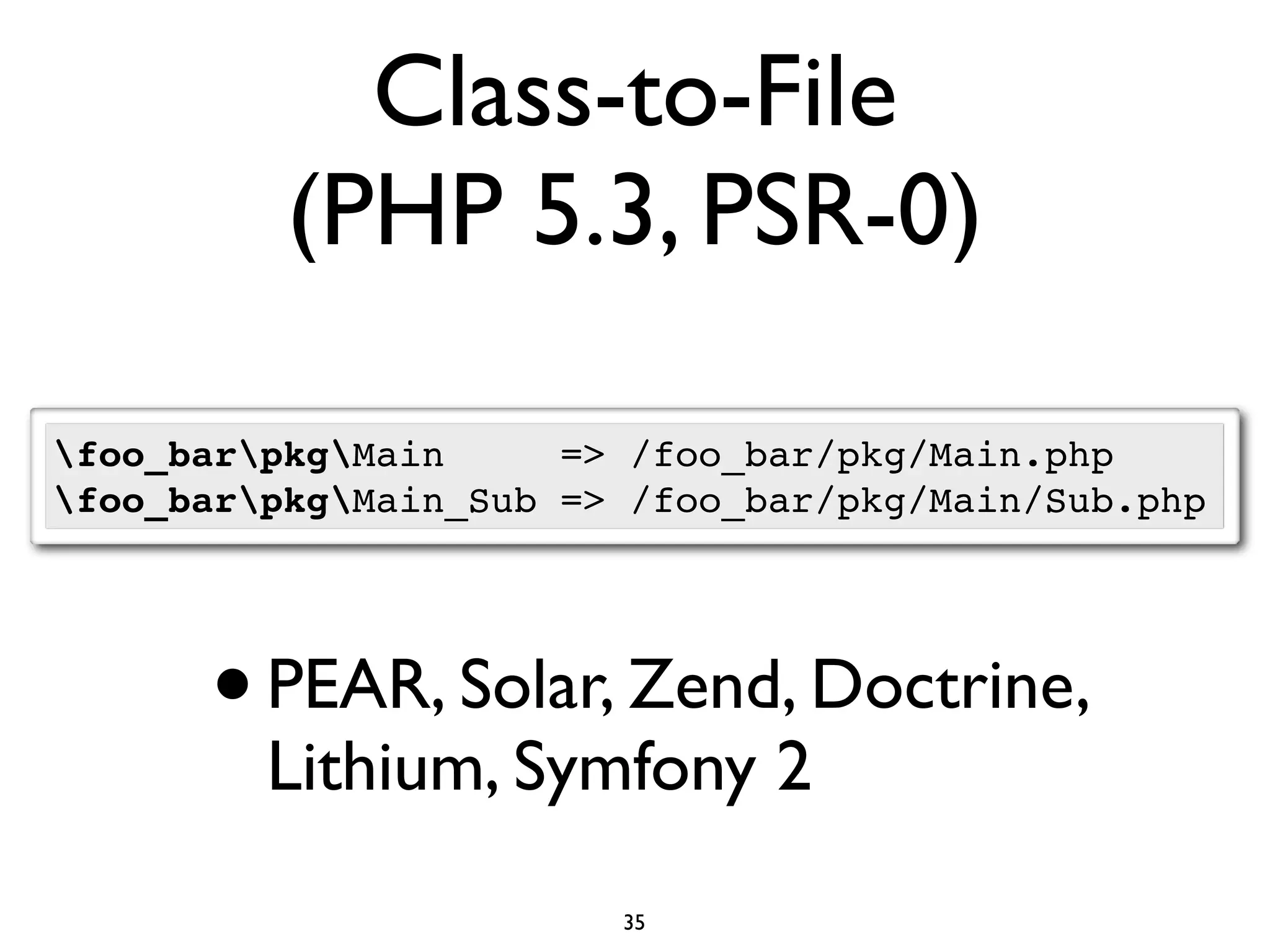 Class-to-File
          (PHP 5.3, PSR-0)

foo_barpkgMain     => /foo_bar/pkg/Main.php
foo_barpkgMain_Sub => /foo_bar/pkg/Main/Sub.php




      •   PEAR, Solar, Zend, Doctrine,
          Lithium, Symfony 2
                        35
 