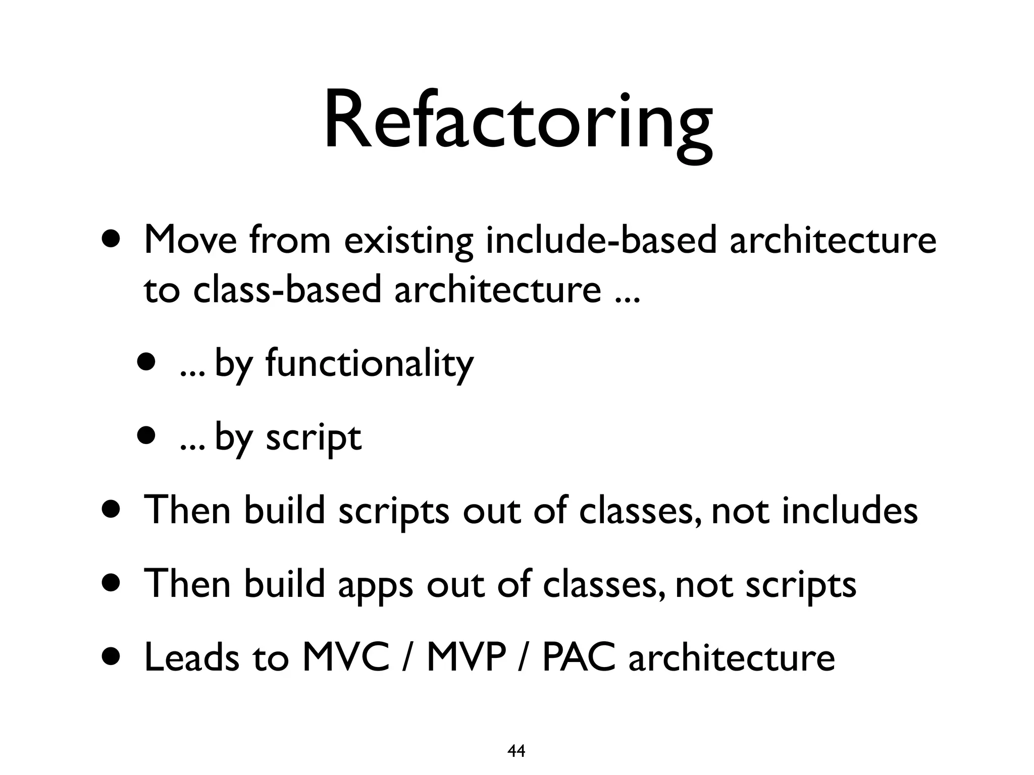 Refactoring
• Move from existing include-based architecture
  to class-based architecture ...
  • ... by functionality
  • ... by script
• Then build scripts out of classes, not includes
• Then build apps out of classes, not scripts
• Leads to MVC / MVP / PAC architecture
                           44
 