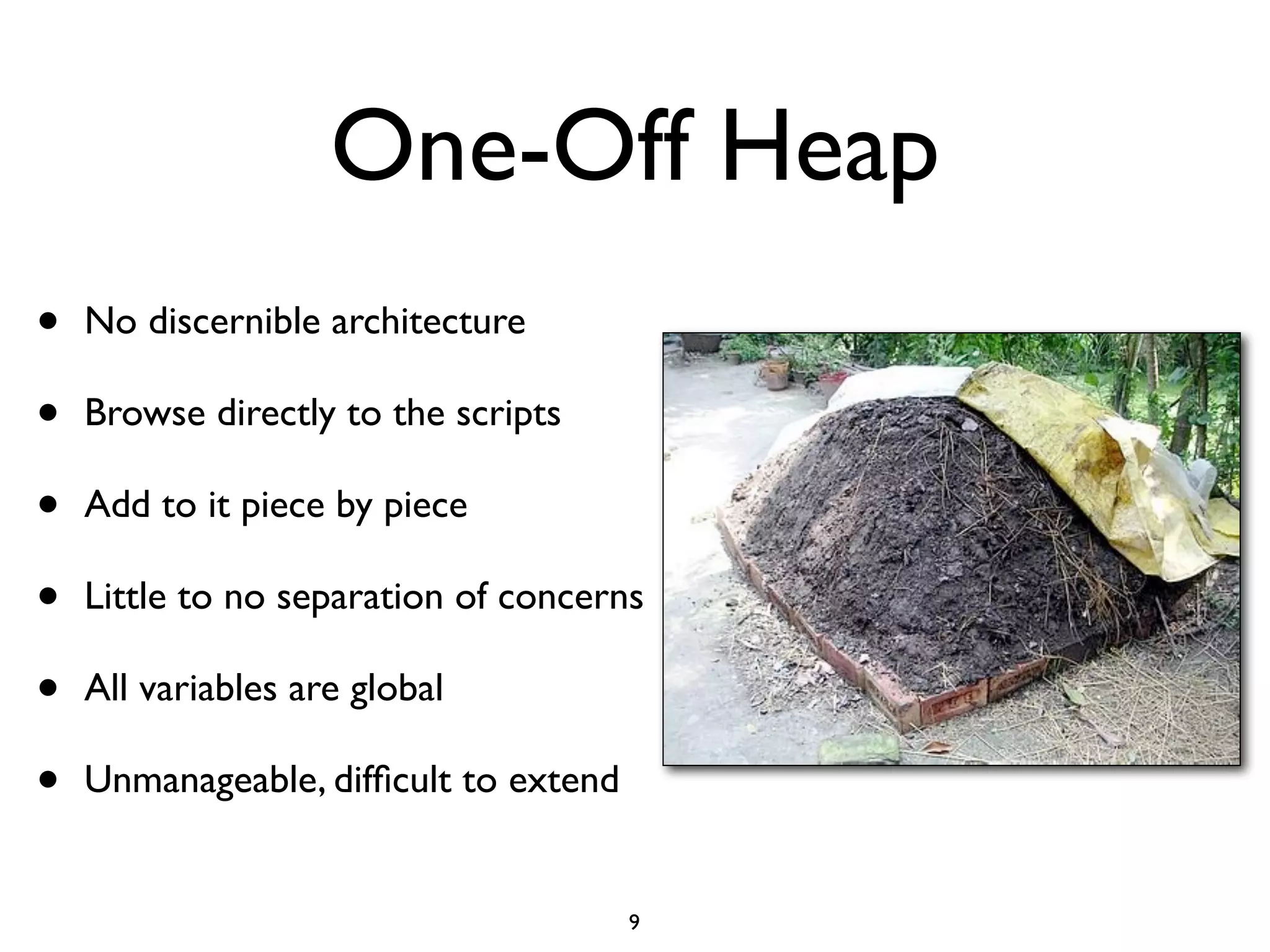 One-Off Heap
•   No discernible architecture

•   Browse directly to the scripts

•   Add to it piece by piece

•   Little to no separation of concerns

•   All variables are global

•   Unmanageable, difﬁcult to extend


                                       9
 