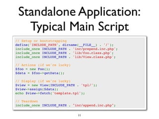 Standalone Application:
   Typical Main Script
// Setup or bootstrapping
define('INCLUDE_PATH', dirname(__FILE__) . '/');
include_once INCLUDE_PATH . 'inc/prepend.inc.php';
include_once INCLUDE_PATH . 'lib/foo.class.php';
include_once INCLUDE_PATH . 'lib/View.class.php';

// Actions (if we're lucky)
$foo = new Foo();
$data = $foo->getData();

// Display (if we're lucky)
$view = new View(INCLUDE_PATH . 'tpl/');
$view->assign($data);
echo $view->fetch('template.tpl');

// Teardown
include_once INCLUDE_PATH . "inc/append.inc.php";

                              11
 