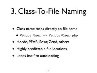 3. Class-To-File Naming

• Class name maps directly to ﬁle name
 • Vendor_User    => Vendor/User.php

• Horde, PEAR, Solar, Zend, others
• Highly predictable ﬁle locations
• Lends itself to autoloading
                     33
 