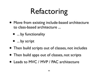 Refactoring
• Move from existing include-based architecture
  to class-based architecture ...
  • ... by functionality
  • ... by script
• Then build scripts out of classes, not includes
• Then build apps out of classes, not scripts
• Leads to MVC / MVP / PAC architecture
                           44
 