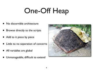 One-Off Heap
•   No discernible architecture

•   Browse directly to the scripts

•   Add to it piece by piece

•   Little to no separation of concerns

•   All variables are global

•   Unmanageable, difﬁcult to extend


                                       9
 