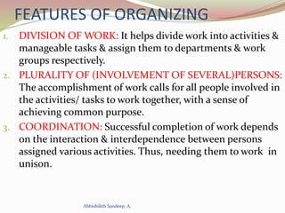 FEATURES OF ORGANIZING
1. DIVISION OF WORK: It helps divide work into activities &
manageable tasks & assign them to departments & work
groups respectively.
2. PLURALITY OF (INVOLVEMENT OF SEVERAL)PERSONS:
The accomplishment of work calls for all people involved in
the activities/ tasks to work together, with a sense of
achieving common purpose.
3. COORDINATION: Successful completion of work depends
on the interaction & interdependence between persons
assigned various activities. Thus, needing them to work in
unison.
Abhishikth Sandeep .A.
 