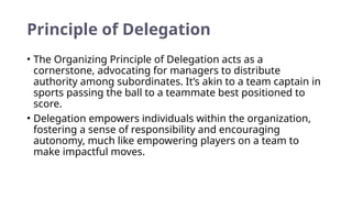 Principle of Delegation
• The Organizing Principle of Delegation acts as a
cornerstone, advocating for managers to distribute
authority among subordinates. It’s akin to a team captain in
sports passing the ball to a teammate best positioned to
score.
• Delegation empowers individuals within the organization,
fostering a sense of responsibility and encouraging
autonomy, much like empowering players on a team to
make impactful moves.
 