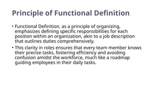Principle of Functional Definition
• Functional Definition, as a principle of organizing,
emphasizes defining specific responsibilities for each
position within an organization, akin to a job description
that outlines duties comprehensively.
• This clarity in roles ensures that every team member knows
their precise tasks, fostering efficiency and avoiding
confusion amidst the workforce, much like a roadmap
guiding employees in their daily tasks.
 