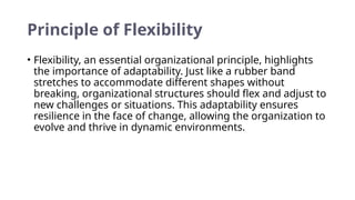 Principle of Flexibility
• Flexibility, an essential organizational principle, highlights
the importance of adaptability. Just like a rubber band
stretches to accommodate different shapes without
breaking, organizational structures should flex and adjust to
new challenges or situations. This adaptability ensures
resilience in the face of change, allowing the organization to
evolve and thrive in dynamic environments.
 