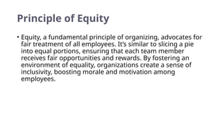 Principle of Equity
• Equity, a fundamental principle of organizing, advocates for
fair treatment of all employees. It’s similar to slicing a pie
into equal portions, ensuring that each team member
receives fair opportunities and rewards. By fostering an
environment of equality, organizations create a sense of
inclusivity, boosting morale and motivation among
employees.
 