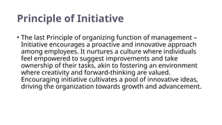 Principle of Initiative
• The last Principle of organizing function of management –
Initiative encourages a proactive and innovative approach
among employees. It nurtures a culture where individuals
feel empowered to suggest improvements and take
ownership of their tasks, akin to fostering an environment
where creativity and forward-thinking are valued.
Encouraging initiative cultivates a pool of innovative ideas,
driving the organization towards growth and advancement.
 