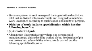 Process # 2. Division of Activities:
• Since one person cannot manage all the organisational activities,
total task is divided into smaller units and assigned to members.
Work is assigned according to qualification and ability of persons.
• Division of work leads to specialisation which has the
following benefits:
• (a) Greater Output:
• Adam Smith illustrated a study where one person could
manufacture 20 pins a day if he worked alone. Production of pin
was broken into sub-activities where people carried out the
following specialised tasks —
 