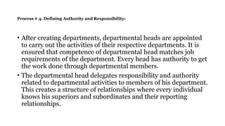 Process # 4. Defining Authority and Responsibility:
• After creating departments, departmental heads are appointed
to carry out the activities of their respective departments. It is
ensured that competence of departmental head matches job
requirements of the department. Every head has authority to get
the work done through departmental members.
• The departmental head delegates responsibility and authority
related to departmental activities to members of his department.
This creates a structure of relationships where every individual
knows his superiors and subordinates and their reporting
relationships.
 