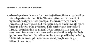 Process # 5. Co-Ordination of Activities:
• When departments work for their objectives, there may develop
inter-departmental conflicts. This can affect achievement of
organisational goals. For example, the finance department
wants to cut down costs, but marketing department wants more
funds to advertise the products. This conflict can be resolved
through co­
ordination so that all departments share common
resources. Resources are scarce and coordination helps in their
optimum utilisation. Coordination becomes possible by defining
relationships amongst departments and people working at
different positions.
 