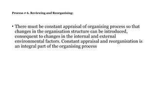 Process # 6. Reviewing and Reorganising:
• There must be constant appraisal of organising process so that
changes in the organisation structure can be introduced,
consequent to changes in the internal and external
environmental factors. Constant appraisal and reorganisation is
an integral part of the organising process
 