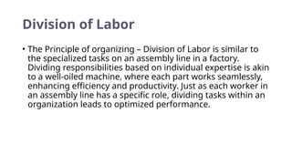 Division of Labor
• The Principle of organizing – Division of Labor is similar to
the specialized tasks on an assembly line in a factory.
Dividing responsibilities based on individual expertise is akin
to a well-oiled machine, where each part works seamlessly,
enhancing efficiency and productivity. Just as each worker in
an assembly line has a specific role, dividing tasks within an
organization leads to optimized performance.
 