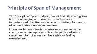 Principle of Span of Management
• The Principle of Span of Management finds its analogy in a
teacher managing a classroom. It emphasizes the
importance of effective supervision by limiting the number
of subordinates a manager oversees.
• Like a teacher maintaining control over a manageable
classroom, a manager can efficiently guide and lead a
certain number of team members without feeling
overwhelmed.
 