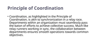 Principle of Coordination
• Coordination, as highlighted in the Principle of
Coordination, is akin to synchronization in a relay race.
Departments within an organization must seamlessly pass
the baton of efforts to achieve collective success. Much like
relay runners working in sync, the collaboration between
departments ensures smooth operations towards common
objectives.
 