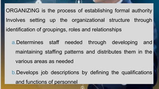ORGANIZING is the process of establishing formal authority
Involves setting up the organizational structure through
identification of groupings, roles and relationships
a.Determines staff needed through developing and
maintaining staffing patterns and distributes them in the
various areas as needed
b.Develops job descriptions by defining the qualifications
and functions of personnel
 