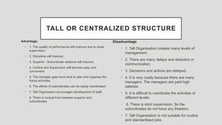 TALL OR CENTRALIZED STRUCTURE
Advantage;
• 1. The quality of performance will improve due to close
supervision.
• 2. Discipline will improve.
• 3. Superior - Subordinate relations will improve.
• 4. Control and Supervision will become easy and
convenient.
• 5. The manager gets more time to plan and organise the
future activities.
• 6. The efforts of subordinates can be easily coordinated.
• 7. Tall Organisation encourages development of staff.
• 8. There is mutual trust between superior and
subordinates
Disadvantage
• 1. Tall Organisation creates many levels of
management.
• 2. There are many delays and distortion in
communication.
• 3. Decisions and actions are delayed.
• 4. It is very costly because there are many
managers. The managers are paid high
salaries.
• 5. It is difficult to coordinate the activities of
different levels.
• 6. There is strict supervision. So the
subordinates do not have any freedom.
• 7. Tall Organisation is not suitable for routine
and standardised jobs.
 
