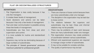 FLAT OR DECENTRALIZED STRUCTURES
ADVANTAGES
1. Flat Organization is less costly because it has
only few managers.
2. It creates fewer levels of management.
3. Quick decisions and actions can be taken
because it has only a few levels of management.
4. Fast and clear communication is possible among
these few levels of management.
5. Subordinates are free from close and strict
supervision and control.
6. It is more suitable for routine and standardized
activities.
7. Superiors may not be too dominating because of
large numbers of subordinates.
8. The principle of “shared governance” produces
maximum potential for professional growth
DISADVANTAGES
1. There are chances of loose control because there
are many subordinates under one manager.
2. The discipline in the organization may be bad due
to loose control.
3. The relations between the superiors and
subordinates may be bad. Close and informal
relations may not be possible.
4. There may be problems of team work because
there are many subordinates under one manager.
5. Flat organization structure may create problems
of coordination between various subordinates.
6. Efficient and experienced superiors are required
to manage a large number of subordinates.
7. It may not be suitable for complex activities.
8. The quality of performance may be bad
 