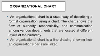 ORGANIZATIONAL CHART
• An organizational chart is a usual way of describing a
formal organization using a chart. The chart shows the
flow of authority, responsibility, and communication
among various departments that are located at different
levels of the hierarchy
• An organizational chart is a line drawing showing how
an organization’s parts are linked.
 