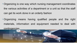 • Organizing is one way which nursing management coordinates
the various activities of a department or a unit so that the staff
can get its work done in an orderly fashion
• Organizing means having qualified people and the right
materials, information and equipment needed to deal with
contingencies
 