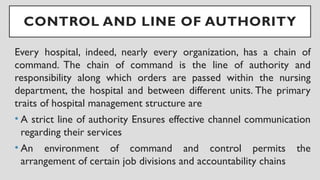 CONTROL AND LINE OF AUTHORITY
Every hospital, indeed, nearly every organization, has a chain of
command. The chain of command is the line of authority and
responsibility along which orders are passed within the nursing
department, the hospital and between different units. The primary
traits of hospital management structure are
• A strict line of authority Ensures effective channel communication
regarding their services
• An environment of command and control permits the
arrangement of certain job divisions and accountability chains
 