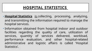 HOSPITAL STATISTICS
• Hospital Statistics is collecting, processing, analyzing,
and transmitting the information required to manage the
hospital services.
• Information obtained from hospital indoor and outdoor
facilities regarding the quality of care, utilization of
services, quantity of services delivered, workload,
performance evaluation, and other hospital-related
administrative and logistic affairs is called ‘Hospital
Statistics’.
 