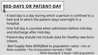 BED-DAYS OR PATIENT-DAY
S
• A bed-day is a day during which a person is confined to a
bed and in which the patient stays overnight in a
hospital.
• One full day is counted when admission before mid-day
and discharge after mid-day.
• Patient-day should not include data for healthy new born
infants.
• Bed Supply Rate (BSR)(Bed to population ratio) = (No of
Beds available ÷ No of population served) x 1000
• WHO Standard: 5 beds/ 1000 population
 