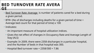 BED TURNOVER RATE AVERA
GE
• Bed Turnover Rate :Average is number of patients cared for a bed during
a given period.
• BTR= (No of discharges including deaths for a given period of time ÷
Average bed count for that period of time) x 100
• Indicates:
• An important measure of hospital utilization indices.
• Gives the net effect of changes in Occupancy Rate and Average Length of
Stay (ALS)
• Example: In 2009, there were 2358 discharges in a particular hospital,
and the Number of beds in that hospital was 300.
• Hospital Bed turnover rate = 2358/300 = 7.86
 