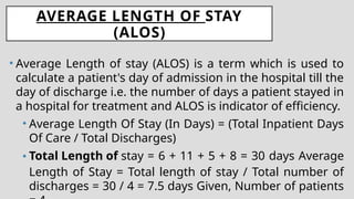 AVERAGE LENGTH OF STAY
(ALOS)
• Average Length of stay (ALOS) is a term which is used to
calculate a patient's day of admission in the hospital till the
day of discharge i.e. the number of days a patient stayed in
a hospital for treatment and ALOS is indicator of efficiency.
• Average Length Of Stay (In Days) = (Total Inpatient Days
Of Care / Total Discharges)
• Total Length of stay = 6 + 11 + 5 + 8 = 30 days Average
Length of Stay = Total length of stay / Total number of
discharges = 30 / 4 = 7.5 days Given, Number of patients
 