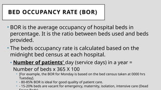 BED OCCUPANCY RATE (BOR)
• BOR is the average occupancy of hospital beds in
percentage. It is the ratio between beds used and beds
provided.
• The beds occupancy rate is calculated based on the
midnight bed census at each hospital.
• Number of patients' day (service days) in a year =
Number of beds x 365 X 100
• [For example, the BOR for Monday is based on the bed census taken at 0000 hrs
Tuesday].
• - 80-85% BOR is ideal for good quality of patient care.
• - 15-20% beds are vacant for emergency, maternity, isolation, intensive care (Dead
 
