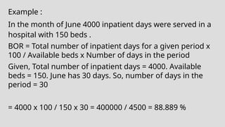 Example :
In the month of June 4000 inpatient days were served in a
hospital with 150 beds .
BOR = Total number of inpatient days for a given period x
100 / Available beds x Number of days in the period
Given, Total number of inpatient days = 4000. Available
beds = 150. June has 30 days. So, number of days in the
period = 30
= 4000 x 100 / 150 x 30 = 400000 / 4500 = 88.889 %
 
