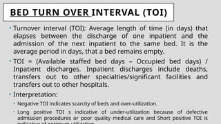 BED TURN OVER INTERVAL (TOI)
• Turnover interval (TOI): Average length of time (in days) that
elapses between the discharge of one inpatient and the
admission of the next inpatient to the same bed. It is the
average period in days, that a bed remains empty.
• TOI = (Available staffed bed days – Occupied bed days) /
Inpatient discharges. Inpatient discharges include deaths,
transfers out to other specialties/significant facilities and
transfers out to other hospitals.
• Interpretation:
• Negative TOI indicates scarcity of beds and over-utilization.
• Long positive TOI s indicative of under-utilization because of defective
admission procedures or poor quality medical care and Short positive TOI is
 
