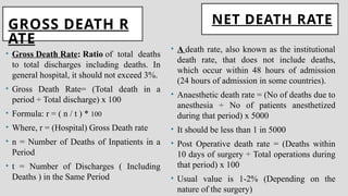 GROSS DEATH R
ATE
• Gross Death Rate: Ratio of total deaths
to total discharges including deaths. In
general hospital, it should not exceed 3%.
• Gross Death Rate= (Total death in a
period ÷ Total discharge) x 100
• Formula: r = ( n / t ) * 100
• Where, r = (Hospital) Gross Death rate
• n = Number of Deaths of Inpatients in a
Period
• t = Number of Discharges ( Including
Deaths ) in the Same Period
NET DEATH RATE
• A death rate, also known as the institutional
death rate, that does not include deaths,
which occur within 48 hours of admission
(24 hours of admission in some countries).
• Anaesthetic death rate = (No of deaths due to
anesthesia ÷ No of patients anesthetized
during that period) x 5000
• It should be less than 1 in 5000
• Post Operative death rate = (Deaths within
10 days of surgery ÷ Total operations during
that period) x 100
• Usual value is 1-2% (Depending on the
nature of the surgery)
 