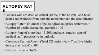 AUTOPSY RAT
E
• Patients who are dead on arrival (DOA) at the hospital and fetal
deaths are excluded from both the numerator and the denominator.
• Autopsy Rate = (Number of pathological autopsies performed ÷
Number of deaths during that period) x 100
• Autopsy Rate of more than 15-20% indicates enquiry type of
medical staff, progressive in outlook.
• Caesarean Section Rate = (Total CS performed ÷ Total live-births
during that period) x 100
• - Normal value is 3-4%.
 