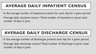 AVERAGE DAILY INPATIENT CENSUS
• Is the average number of inpatients present for each day for a given period.
• Average daily inpatient census =Total number of inpatients in June/ total
number of days in June
AVERAGE DAILY DISCHARGE CENSUS
• Is the average number of discharges present each day for a given period.
• Average daily discharge census=Total number of discharge in June/ total
number of days in June
 