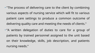 • "The process of delivering care to the client by combining
various aspects of nursing service which will fit to various
patient care settings to produce a common outcome of
delivering quality care and meeting the needs of clients."
• “A written delegation of duties to care for a group of
patients by trained personnel assigned to the unit based
on their knowledge, skills, job description, and patients
nursing needs.”
 