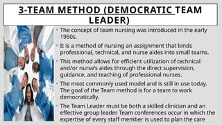 3-TEAM METHOD (DEMOCRATIC TEAM
LEADER)
• The concept of team nursing was introduced in the early
1950s.
• It is a method of nursing an assignment that binds
professional, technical, and nurse aides into small teams.
• This method allows for efficient utilization of technical
and/or nurse’s aides through the direct supervision,
guidance, and teaching of professional nurses.
• The most commonly used model and is still in use today.
The goal of the Team method is for a team to work
democratically.
• The Team Leader must be both a skilled clinician and an
effective group leader Team conferences occur in which the
expertise of every staff member is used to plan the care
 