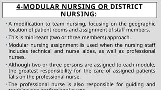 4-MODULAR NURSING OR DISTRICT
NURSING:
• A modification to team nursing, focusing on the geographic
location of patient rooms and assignment of staff members.
• This is mini-team (two or three members) approach.
• Modular nursing assignment is used when the nursing staff
includes technical and nurse aides, as well as professional
nurses.
• Although two or three persons are assigned to each module,
the greatest responsibility for the care of assigned patients
falls on the professional nurse.
• The professional nurse is also responsible for guiding and
 
