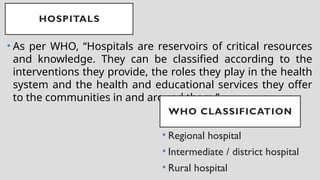 HOSPITALS
• As per WHO, “Hospitals are reservoirs of critical resources
and knowledge. They can be classified according to the
interventions they provide, the roles they play in the health
system and the health and educational services they offer
to the communities in and around them.”
• Regional hospital
• Intermediate / district hospital
• Rural hospital
WHO CLASSIFICATION
 